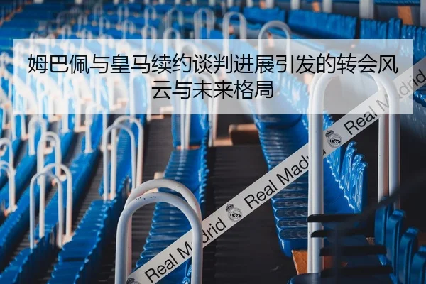 姆巴佩与皇马续约谈判进展引发的转会风云与未来格局