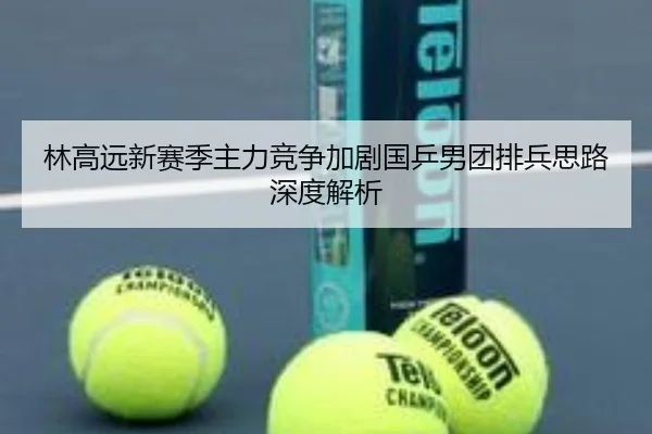 林高远新赛季主力竞争加剧国乒男团排兵思路深度解析